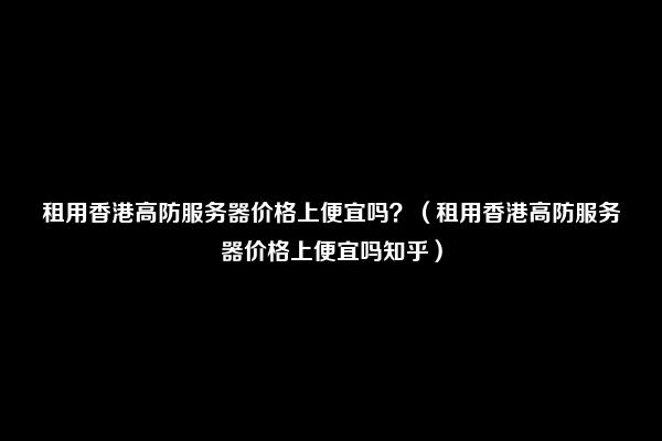 租用香港高防服务器价格上便宜吗？（租用香港高防服务器价格上便宜吗知乎）