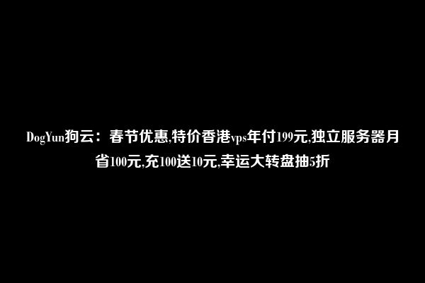 DogYun狗云：春节优惠,特价香港vps年付199元,独立服务器月省100元,充100送10元,幸运大转盘抽5折