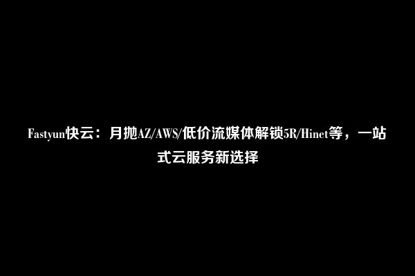 Fastyun快云：月抛AZ/AWS/低价流媒体解锁5R/Hinet等，一站式云服务新选择