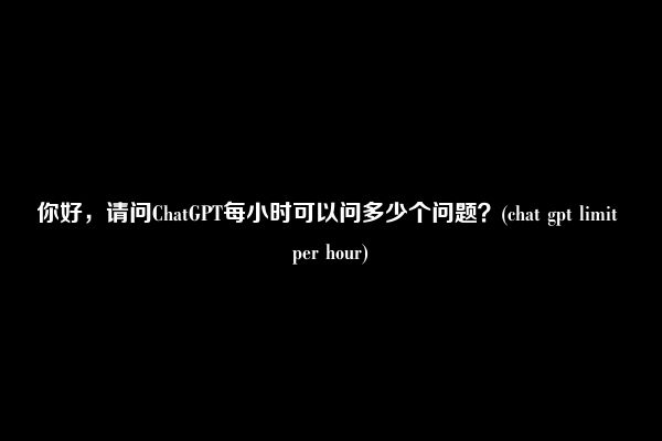 你好，请问ChatGPT每小时可以问多少个问题？(chat gpt limit per hour)