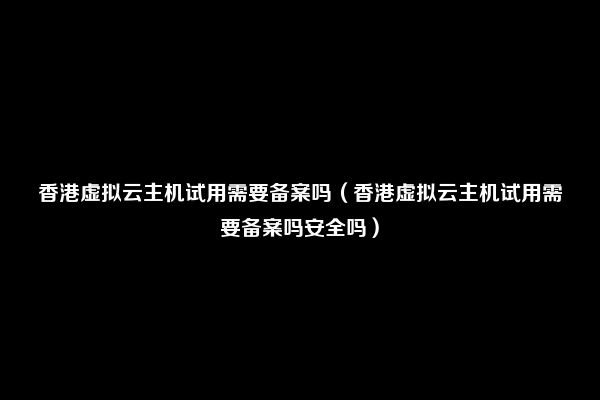 香港虚拟云主机试用需要备案吗（香港虚拟云主机试用需要备案吗安全吗）