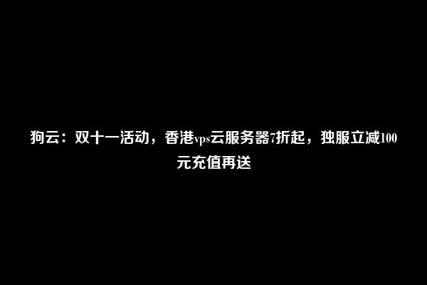 狗云：双十一活动，香港vps云服务器7折起，独服立减100元充值再送