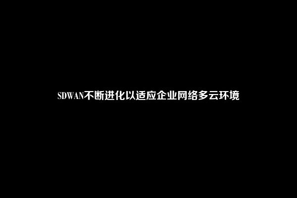 SDWAN不断进化以适应企业网络多云环境