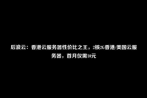 后浪云：香港云服务器性价比之王，2核2G香港/美国云服务器，首月仅需10元