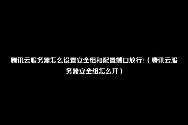 腾讯云服务器怎么设置安全组和配置端口放行?（腾讯云服务器安全组怎么开）