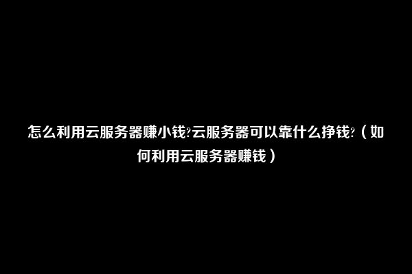 怎么利用云服务器赚小钱?云服务器可以靠什么挣钱?（如何利用云服务器赚钱）