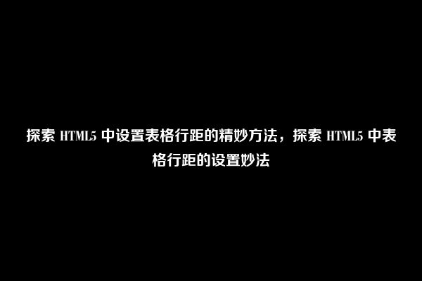 探索 HTML5 中设置表格行距的精妙方法，探索 HTML5 中表格行距的设置妙法