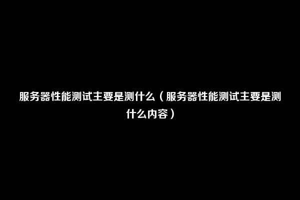 服务器性能测试主要是测什么（服务器性能测试主要是测什么内容）