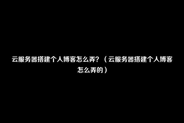 云服务器搭建个人博客怎么弄？（云服务器搭建个人博客怎么弄的）