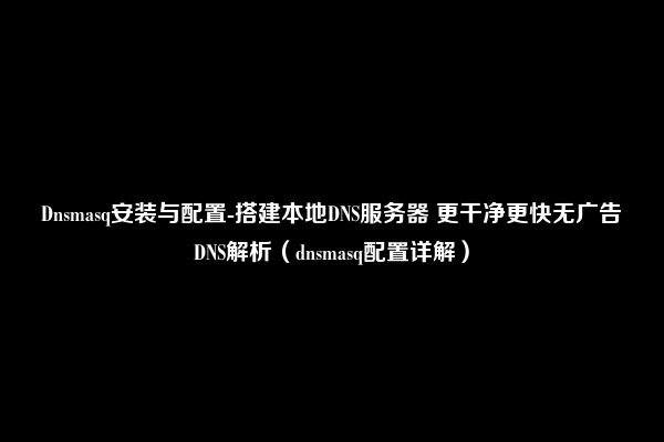 Dnsmasq安装与配置-搭建本地DNS服务器 更干净更快无广告DNS解析（dnsmasq配置详解）