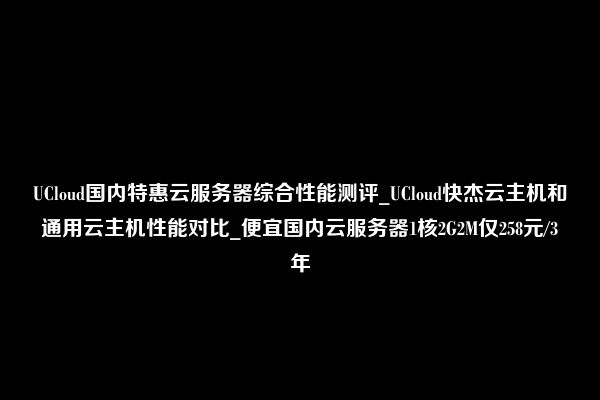 UCloud国内特惠云服务器综合性能测评_UCloud快杰云主机和通用云主机性能对比_便宜国内云服务器1核2G2M仅258元/3年