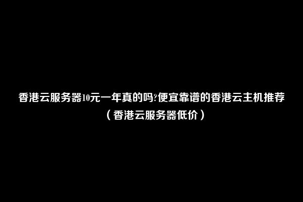 香港云服务器10元一年真的吗?便宜靠谱的香港云主机推荐（香港云服务器低价）