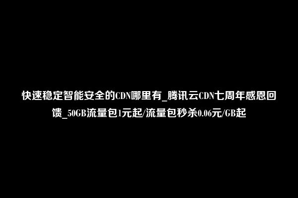 快速稳定智能安全的CDN哪里有_腾讯云CDN七周年感恩回馈_50GB流量包1元起/流量包秒杀0.06元/GB起