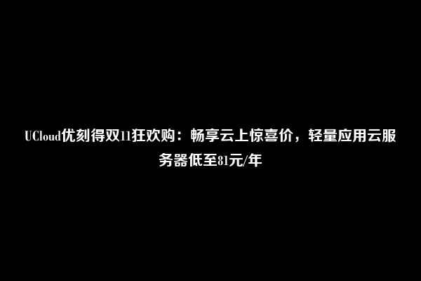 UCloud优刻得双11狂欢购：畅享云上惊喜价，轻量应用云服务器低至81元/年