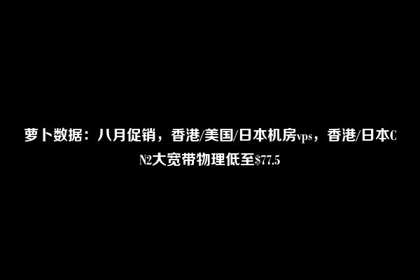 萝卜数据：八月促销，香港/美国/日本机房vps，香港/日本CN2大宽带物理低至$77.5