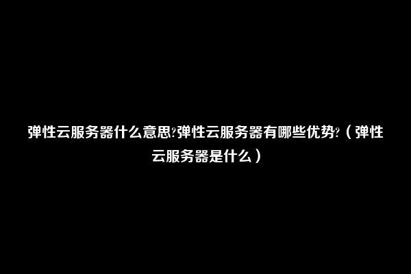 弹性云服务器什么意思?弹性云服务器有哪些优势?（弹性云服务器是什么）