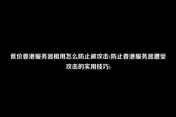 低价香港服务器租用怎么防止被攻击(防止香港服务器遭受攻击的实用技巧)