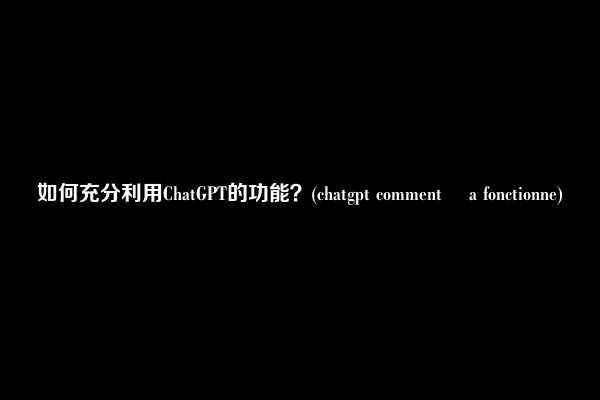 如何充分利用ChatGPT的功能？(chatgpt comment ça fonctionne)