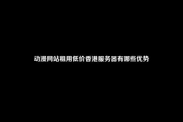 动漫网站租用低价香港服务器有哪些优势