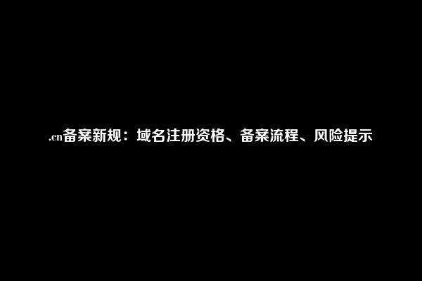 .cn备案新规：域名注册资格、备案流程、风险提示