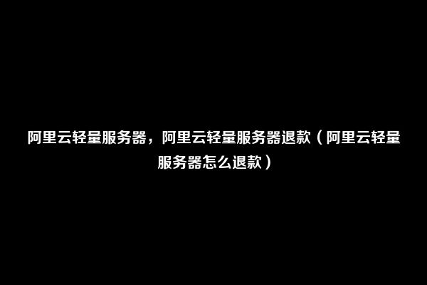 阿里云轻量服务器，阿里云轻量服务器退款（阿里云轻量服务器怎么退款）
