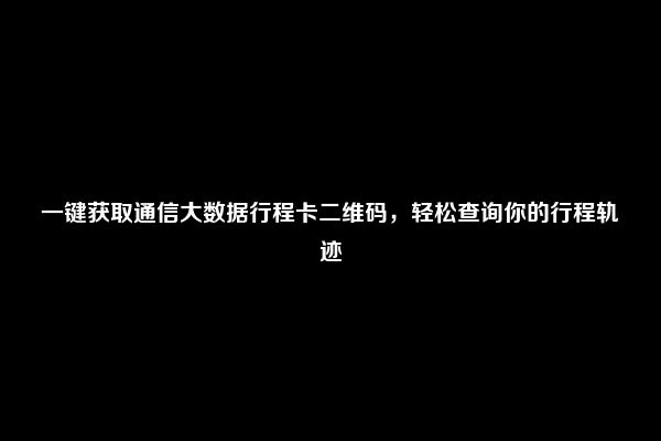 一键获取通信大数据行程卡二维码，轻松查询你的行程轨迹
