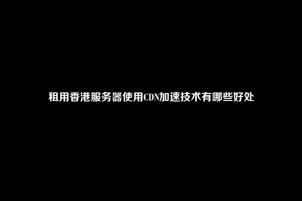 租用香港服务器使用CDN加速技术有哪些好处