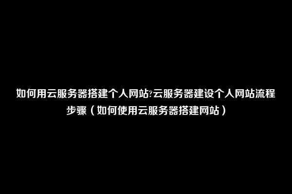 如何用云服务器搭建个人网站?云服务器建设个人网站流程步骤（如何使用云服务器搭建网站）