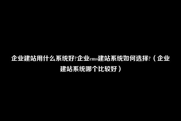 企业建站用什么系统好?企业cms建站系统如何选择?（企业建站系统哪个比较好）