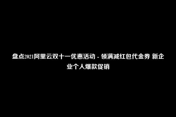 盘点2021阿里云双十一优惠活动 - 领满减红包代金券 新企业个人爆款促销