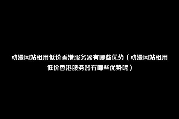 动漫网站租用低价香港服务器有哪些优势（动漫网站租用低价香港服务器有哪些优势呢）