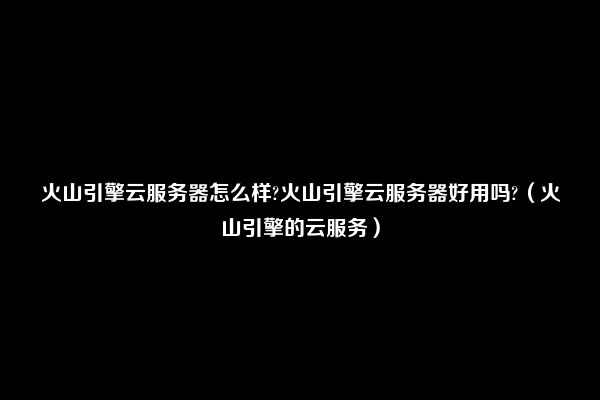 火山引擎云服务器怎么样?火山引擎云服务器好用吗?（火山引擎的云服务）