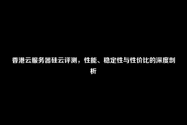 香港云服务器硅云评测，性能、稳定性与性价比的深度剖析