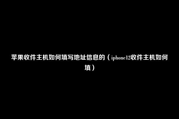 苹果收件主机如何填写地址信息的（iphone12收件主机如何填）