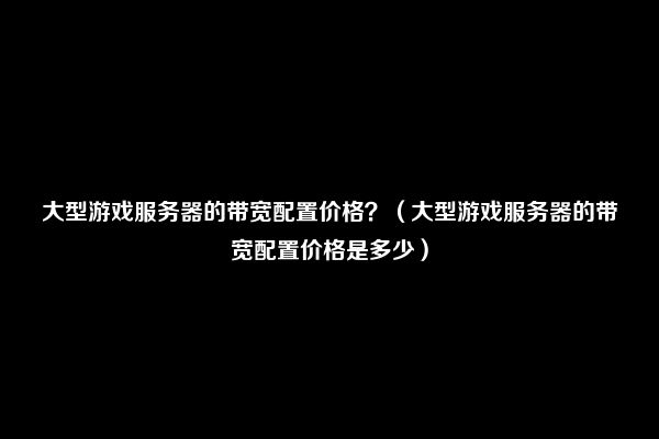 大型游戏服务器的带宽配置价格？（大型游戏服务器的带宽配置价格是多少）