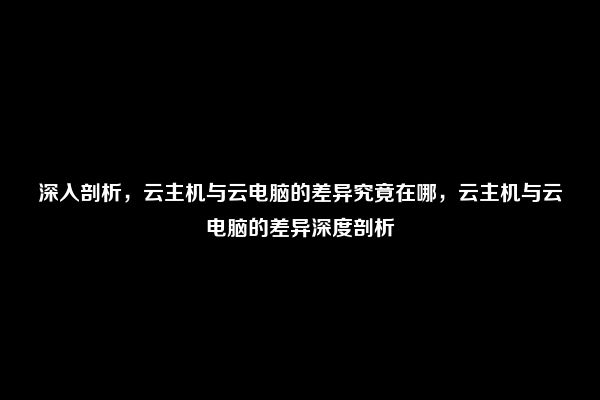 深入剖析，云主机与云电脑的差异究竟在哪，云主机与云电脑的差异深度剖析