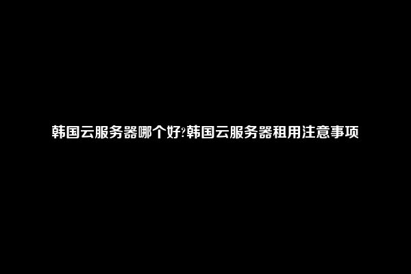 韩国云服务器哪个好?韩国云服务器租用注意事项