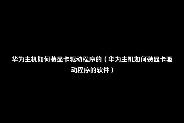 华为主机如何装显卡驱动程序的（华为主机如何装显卡驱动程序的软件）