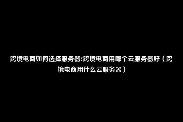 跨境电商如何选择服务器?跨境电商用哪个云服务器好（跨境电商用什么云服务器）