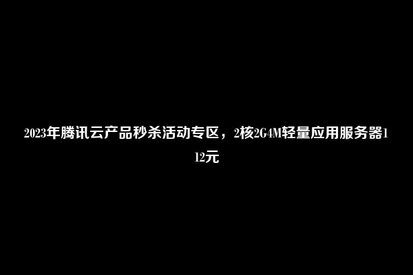 2023年腾讯云产品秒杀活动专区，2核2G4M轻量应用服务器112元