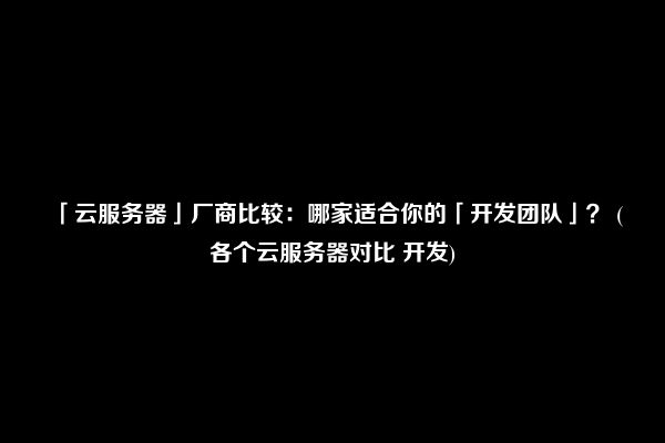 「云服务器」厂商比较：哪家适合你的「开发团队」？ (各个云服务器对比 开发)