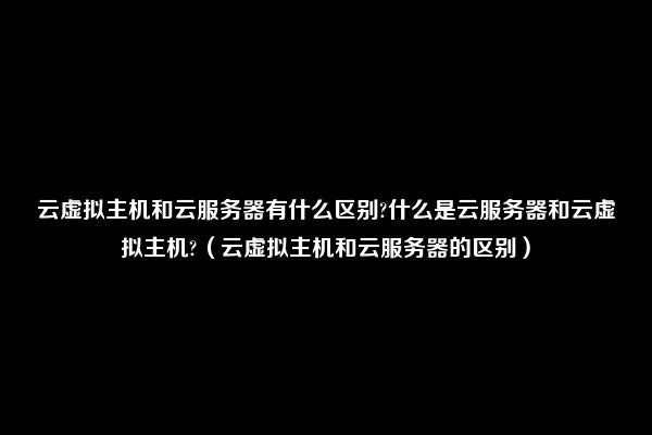 云虚拟主机和云服务器有什么区别?什么是云服务器和云虚拟主机?（云虚拟主机和云服务器的区别）