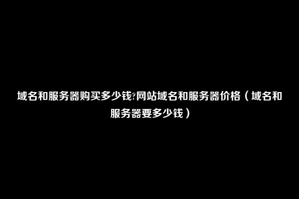 域名和服务器购买多少钱?网站域名和服务器价格（域名和服务器要多少钱）