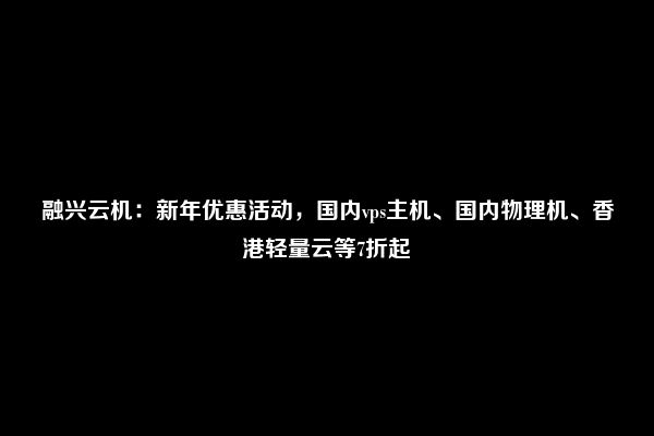 融兴云机：新年优惠活动，国内vps主机、国内物理机、香港轻量云等7折起