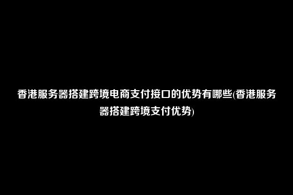 香港服务器搭建跨境电商支付接口的优势有哪些(香港服务器搭建跨境支付优势)