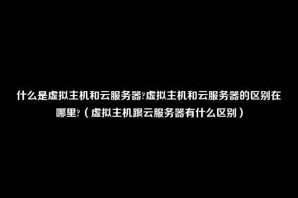 什么是虚拟主机和云服务器?虚拟主机和云服务器的区别在哪里?（虚拟主机跟云服务器有什么区别）