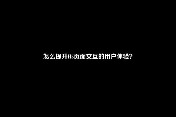 怎么提升H5页面交互的用户体验？