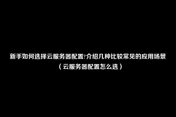 新手如何选择云服务器配置?介绍几种比较常见的应用场景（云服务器配置怎么选）