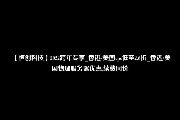 【恒创科技】2022跨年专享_香港/美国vps低至2.6折_香港/美国物理服务器优惠,续费同价