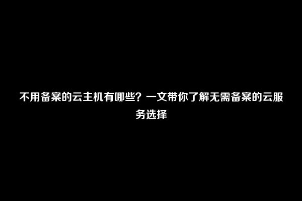 不用备案的云主机有哪些？一文带你了解无需备案的云服务选择